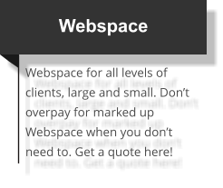 Webspace Webspace for all levels of clients, large and small. Don’t overpay for marked up Webspace when you don’t need to. Get a quote here!